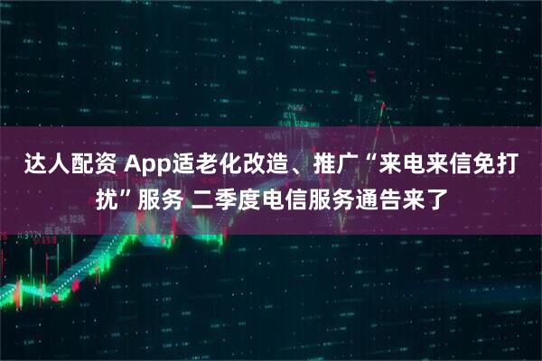 达人配资 App适老化改造、推广“来电来信免打扰”服务 二季度电信服务通告来了