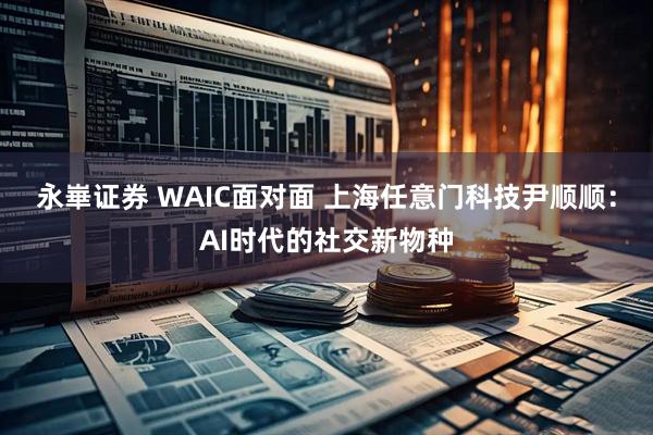 永崋证券 WAIC面对面 上海任意门科技尹顺顺：AI时代的社交新物种
