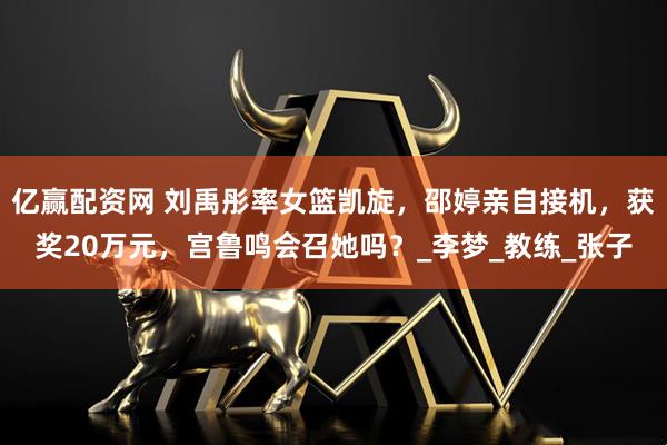 亿赢配资网 刘禹彤率女篮凯旋，邵婷亲自接机，获奖20万元，宫鲁鸣会召她吗？_李梦_教练_张子
