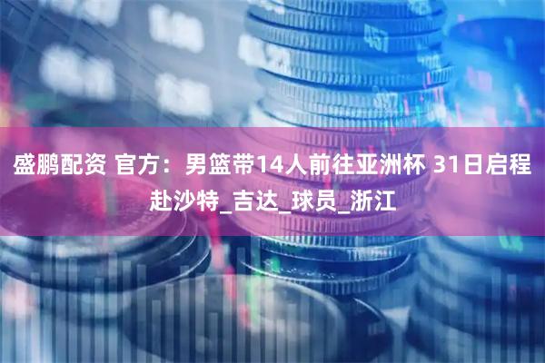 盛鹏配资 官方：男篮带14人前往亚洲杯 31日启程赴沙特_吉达_球员_浙江