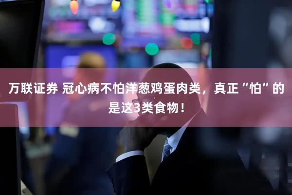 万联证券 冠心病不怕洋葱鸡蛋肉类，真正“怕”的是这3类食物！