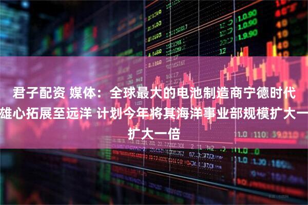 君子配资 媒体：全球最大的电池制造商宁德时代将雄心拓展至远洋 计划今年将其海洋事业部规模扩大一倍