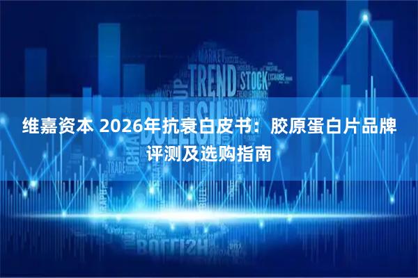 维嘉资本 2026年抗衰白皮书：胶原蛋白片品牌评测及选购指南
