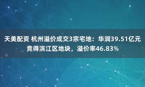 天美配资 杭州溢价成交3宗宅地：华润39.51亿元竞得滨江区地块，溢价率46.83%