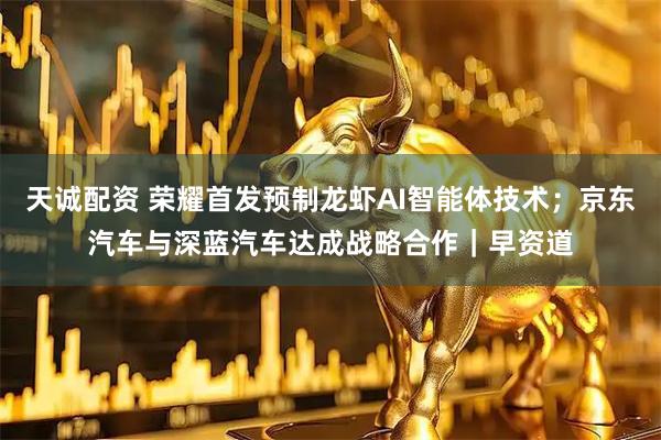 天诚配资 荣耀首发预制龙虾AI智能体技术；京东汽车与深蓝汽车达成战略合作｜早资道